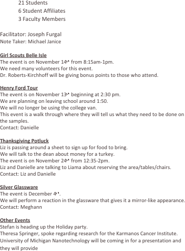 	21 Students
	6 Student Affiliates
	3 Faculty Members
	 
Facilitator: Joseph Furgal
Note Taker: Michael Janice

Girl Scouts Belle Isle
The event is on November 14th from 8:15am-1pm.
We need many volunteers for this event.
Dr. Roberts-Kirchhoff will be giving bonus points to those who attend.

Henry Ford Tour
The event is on November 13th beginning at 2:30 pm.
We are planning on leaving school around 1:50.
We will no longer be using the college van.
This event is a walk through where they will tell us what they need to be done on the samples.
Contact: Danielle

Thanksgiving Potluck
Liz is passing around a sheet to sign up for food to bring.
We will talk to the dean about money for a turkey.
The event is on November 24th from 12:35-2pm.
Liz and Danielle are talking to Liama about reserving the area/tables/chairs.
Contact: Liz and Danielle

Silver Glassware
The event is December 4th. 
We will perform a reaction in the glassware that gives it a mirror-like appearance.
Contact: Meghann

Other Events
Stefan is heading up the Holiday party.
Theresa Springer, spoke regarding research for the Karmanos Cancer Institute.
University of Michigan Nanotechnology will be coming in for a presentation and they will provide 