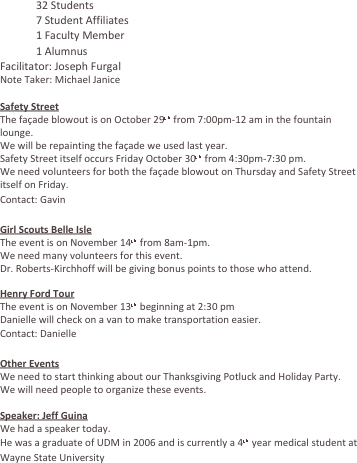 	32 Students
	7 Student Affiliates
	1 Faculty Member
	1 Alumnus
Facilitator: Joseph Furgal
Note Taker: Michael Janice

Safety Street
The façade blowout is on October 29th from 7:00pm-12 am in the fountain lounge.
We will be repainting the façade we used last year.
Safety Street itself occurs Friday October 30th from 4:30pm-7:30 pm.
We need volunteers for both the façade blowout on Thursday and Safety Street itself on Friday.
Contact: Gavin

Girl Scouts Belle Isle
The event is on November 14th from 8am-1pm.
We need many volunteers for this event.
Dr. Roberts-Kirchhoff will be giving bonus points to those who attend.

Henry Ford Tour
The event is on November 13th beginning at 2:30 pm
Danielle will check on a van to make transportation easier.
Contact: Danielle

Other Events
We need to start thinking about our Thanksgiving Potluck and Holiday Party.
We will need people to organize these events.

Speaker: Jeff Guina
We had a speaker today.
He was a graduate of UDM in 2006 and is currently a 4th year medical student at Wayne State University