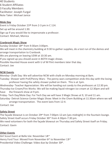 40 Students
6 Student Affiliates
3 Faculty Members
Facilitator: Joseph Furgal
Note Taker: Michael Janice

Mole Day
Event is Friday October 23rd from 2-3 pm in C 114.
Set up will be around 1:30.
Sign up if you would like to impersonate a professor.
Contact: Michael, Monica

Cranbrook Magic Show
Sunday October 18th from 9:30am-3:00pm.
We will meet in the chemistry building at 9:30 to gather supplies, do a test run of the demos and arrange transportation to Cranbook.
We are planning on leaving UDM at 10:30 am.
If you signed up you should assist in BOTH magic shows.
Possible Haunted House event with U of M Flint members later that day.
Contact: Joe

NCW Events
Monday- Chalk Day: We will advertise NCW with chalk on Monday morning at 8am.
Tuesday- Shower with Prof/Penny Wars:  The penny wars competition ends this day with the losing 	professor having the safety shower pulled on them.  This is at 1pm.
Wednesday- Teacher Appreciation: We will be handing out candy to the professors at 12:30 pm.
Thursday-Ice Cream/Fire Works: We will be making liquid nitrogen ice cream at 12:30pm and will have 	the firework show at 9 pm.
Friday- Tech Day/Mole Day: For Tech Day we will have 3 Magic Shows at 9, 10 and 11 am.
Saturday- Detroit Science Center Magic Show: Meet in the Chem Building at 11:30am where we will 	arrange transportation.  The event lasts from 12-4.
Contact: Joe

Safety Street
The façade blowout is on October 29th from 7:00pm-12:am (yes midnight) in the fountain lounge.
Safety Street itself occurs Friday October 30th from 4:30pm-7:30 pm.
We need volunteers for both the façade blowout on Thursday and Safety Street itself on Friday.
Contact: Gavin

Other Events
Girl Scout Event at Belle Isle: November 14th
Henry Ford Tour: Moved from November 6th to November 13th
Presidential Video Challenge: Video due by October 30th.

