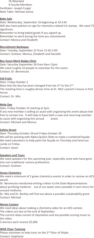 	19 Attended
	4 Faculty Members
Facilitator: Joseph Furgal
Note Taker: Michael Janice

Bake Sale
Date: Wednesday, September 16 beginning at 10 A.M.
Will also have petition to sign for chemistry related US stamps.  We need 75 signatures.
Remember to bring baked goods if you signed up.
Remember to work during the time you volunteered.
Contact: Monica and Elizabeth

Recruitment Barbeque
Date: Tuesday, September 22 from 12:45-2:00
Contact: Graham, Monica, Elizabeth and Danielle

Boy Scout Merit Badge Clinic
Date: Saturday September 26 from 9am-12pm
We need roughly 10 people to volunteer for this event.
Contact: Dr. Benvenuto

Fall Frolic
Date: Friday October 2
Note that the day has been changed from the 3rd to the 2nd.
The meeting time is roughly dinner time at Dr. Mio’s parent’s house in Port Huron.
Contact: Dr. Mio

Mole Day
Date: Friday October 23 starting at 2pm.
If any new member is willing to assist with organizing this event please feel free to contact me.  It will help to have both a new and returning member to assist with organizing this annual 	event.
Contact: Michael and Monica

Safety Street
Date: Thursday October 29 and Friday October 30
We will be working with Alpha Epsilon Delta to make a combined façade.
We need volunteers to help paint the façade on Thursday and hand out candy on Friday.
Contact: Gavin

Speakers and Tours
We need speakers for this upcoming year, especially some who have gone into non-traditional 	science professions.
Contact: Graham

Green Chemistry
We need a minimum of 3 green chemistry events in order to receive an ACS award.
Dr. Benvenuto mentioned writing a letter to the State Representatives about purifying medicine 	out of our water and a possible 5 cent return for unused medicine.
Dr. Mio and Dr. Bartley will find out about a possible sustainability grant.
Contact: Michael

Movie Contest
We need ideas about making a chemistry video for an ACS contest.
The videos are due at the end of September.
The current ideas consist of claymation and Joe possibly scoring music to the video.
3 winners each receive $5,000

WISE Floor Tutoring
Please volunteer to help tutor on the 2nd floor of Shiple
Contact: Stephanie
