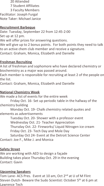 	20 Attended
	7 Student Affiliates
	3 Faculty Members
Facilitator: Joseph Furgal
Note Taker: Michael Janice

Recruitment Barbeque 
Date: Tuesday, September 22 from 12:45-2:00
Set up at 12 pm.
We will offer prizes for answering questions.
We will give up to 2 bonus points.  For both points they need to talk to an active chem club member and receive a signature.
Contact: Graham, Monica, Elizabeth and Danielle

Freshman Recruiting
A list of freshman and sophomore who have declared chemistry or biochemistry as a major was passed around.  
Each member is responsible for recruiting at least 2 of the people on the list.
Contact: Graham, Monica, Elizabeth and Danielle

National Chemistry Week
We made a list of events for the entire week
	Friday Oct. 16- Set up periodic table in the hallway of the chemistry building
	Monday Oct. 19- Chalk chemistry related quotes and elements as advertisements
	Tuesday Oct. 20- Shower with a professor event
	Wednesday Oct. 21- Teacher Appreciation
	Thursday Oct. 22- Fireworks/ Liquid Nitrogen ice cream
	Friday Oct. 23- Tech Day and Mole Day
	Saturday Oct 24- Event at the Detroit Science Center
Contact: Joe F., Mike J. and Monica

Safety Street
We are working with AED to design a façade 
Building takes place Thursday Oct. 29 in the evening
Contact: Gavin

Upcoming Speakers
Tom Lane- ACS Pres.  Event at 10 am, Oct 2nd at U of M Flint
Steven Dutch- Beware the Sudo Scientist: October 5th at 6 pm at Lawrence Tech
